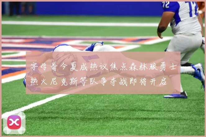 字母哥今夏成热议焦点森林狼勇士热火尼克斯等队争夺战即将开启
