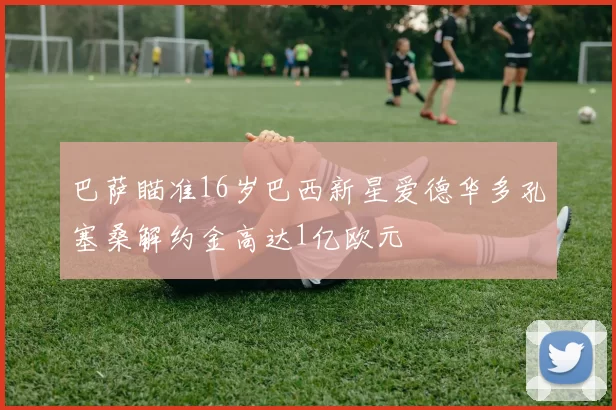 巴萨瞄准16岁巴西新星爱德华多孔塞桑解约金高达1亿欧元