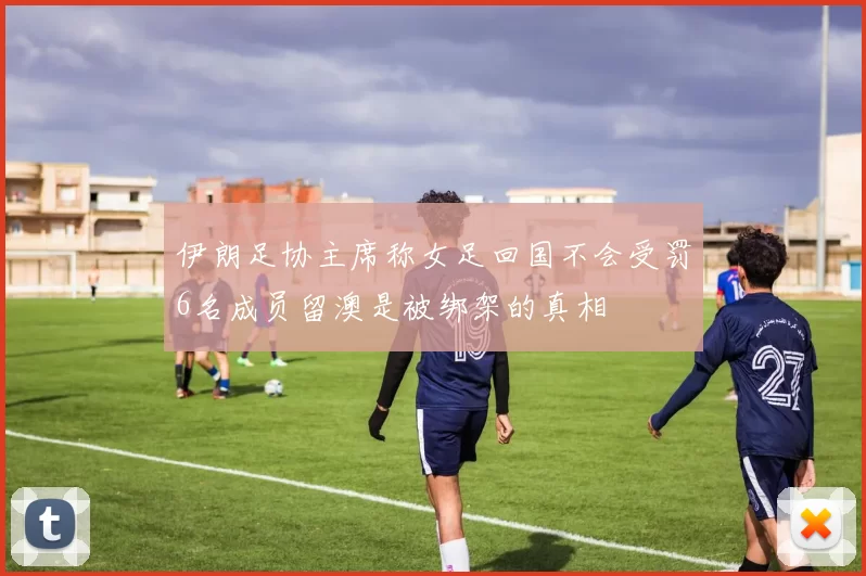 伊朗足协主席称女足回国不会受罚6名成员留澳是被绑架的真相