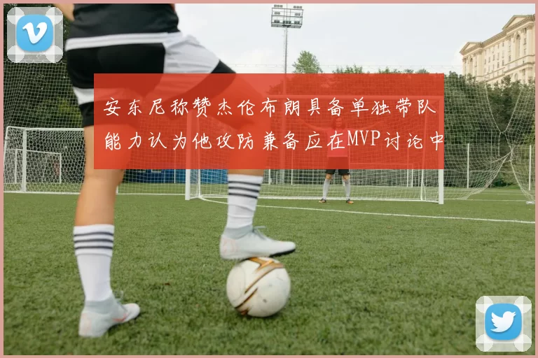 安东尼称赞杰伦布朗具备单独带队能力认为他攻防兼备应在MVP讨论中占有一席之地