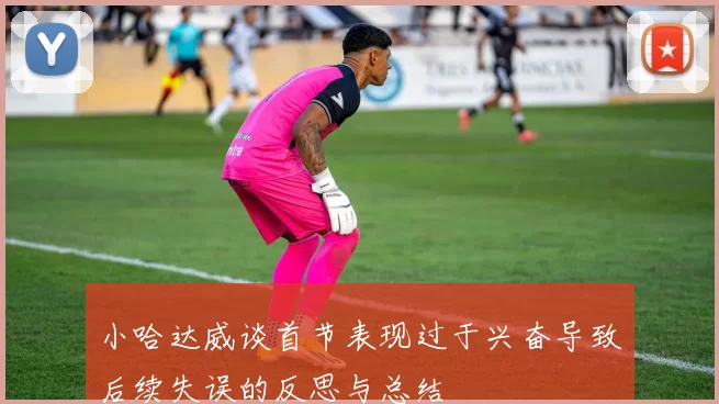 小哈达威谈首节表现过于兴奋导致后续失误的反思与总结